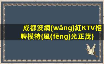 成都沒網(wǎng)紅KTV招聘模特{風(fēng)光正茂}期待加入